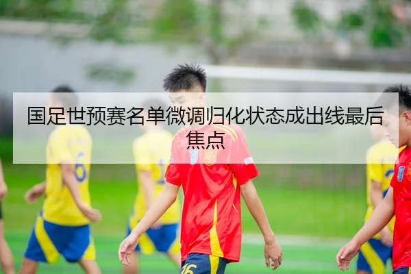 国足世预赛名单微调归化状态成出线最后焦点