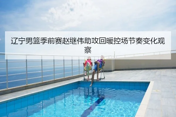 辽宁男篮季前赛赵继伟助攻回暖控场节奏变化观察