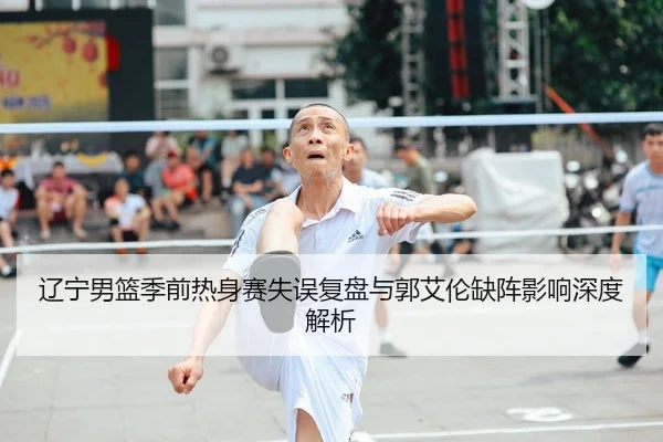 辽宁男篮季前热身赛失误复盘与郭艾伦缺阵影响深度解析
